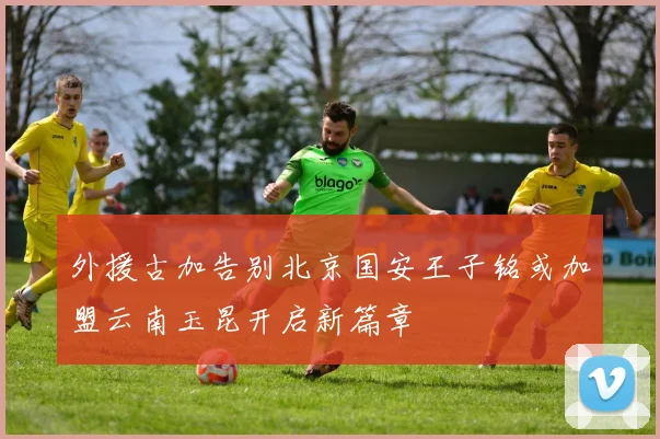 外援古加告别北京国安王子铭或加盟云南玉昆开启新篇章
