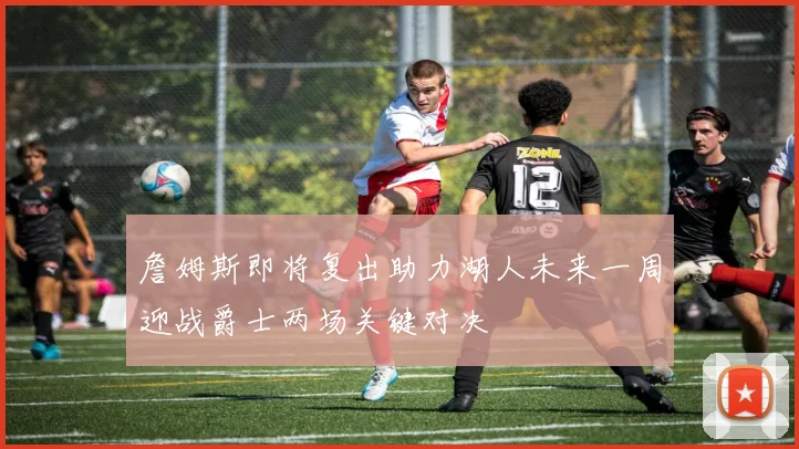 詹姆斯即将复出助力湖人未来一周迎战爵士两场关键对决