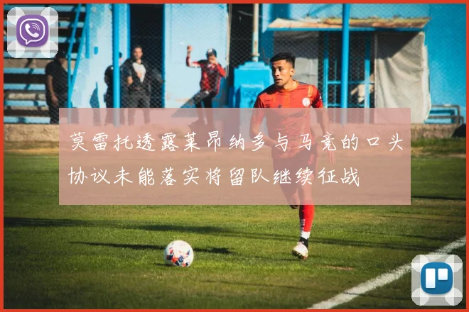 莫雷托透露莱昂纳多与马竞的口头协议未能落实将留队继续征战