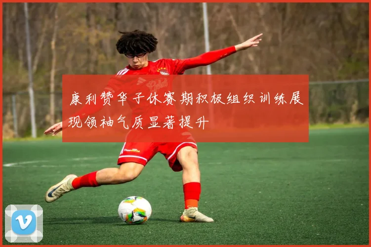 康利赞华子休赛期积极组织训练展现领袖气质显著提升