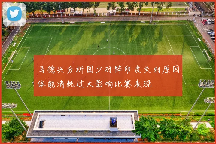 马德兴分析国少对阵印度失利原因体能消耗过大影响比赛表现