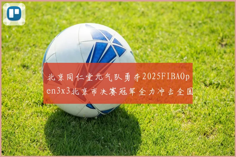 北京同仁堂元气队勇夺2025FIBAOpen3x3北京市决赛冠军全力冲击全国赛场