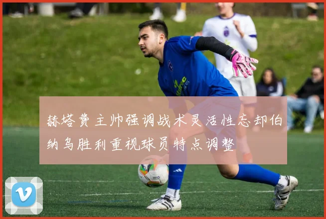 赫塔费主帅强调战术灵活性忘却伯纳乌胜利重视球员特点调整
