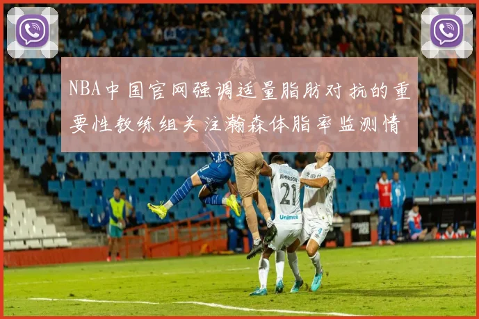 NBA中国官网强调适量脂肪对抗的重要性教练组关注瀚森体脂率监测情况