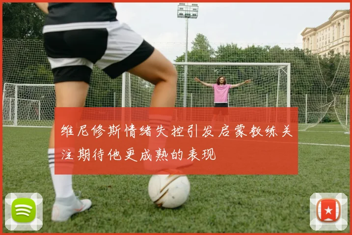 维尼修斯情绪失控引发启蒙教练关注期待他更成熟的表现