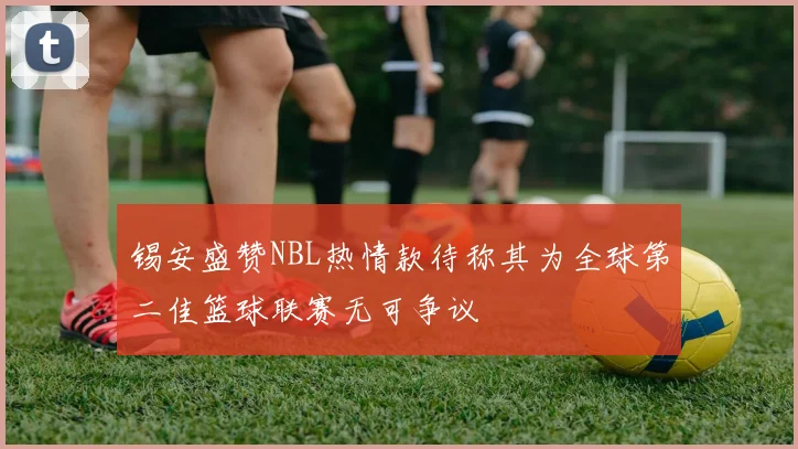 锡安盛赞NBL热情款待称其为全球第二佳篮球联赛无可争议