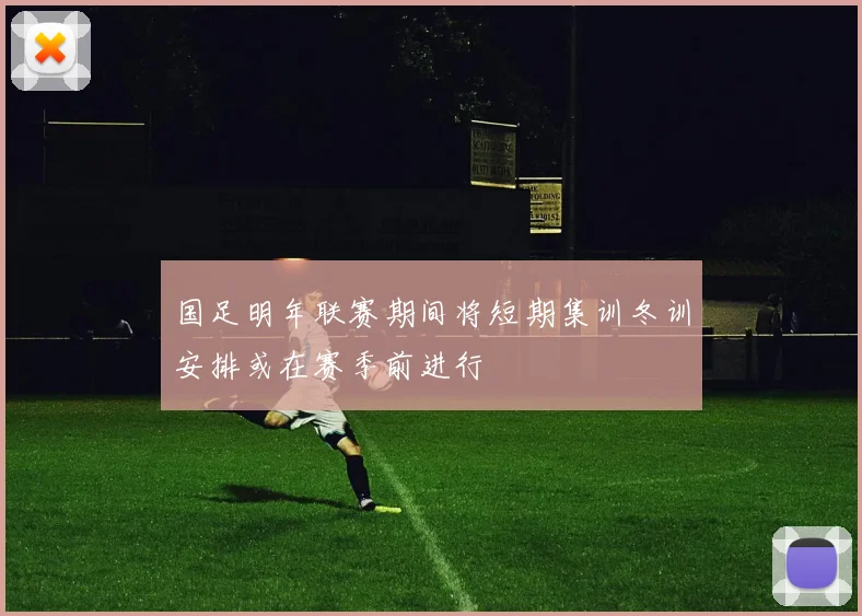 国足明年联赛期间将短期集训冬训安排或在赛季前进行