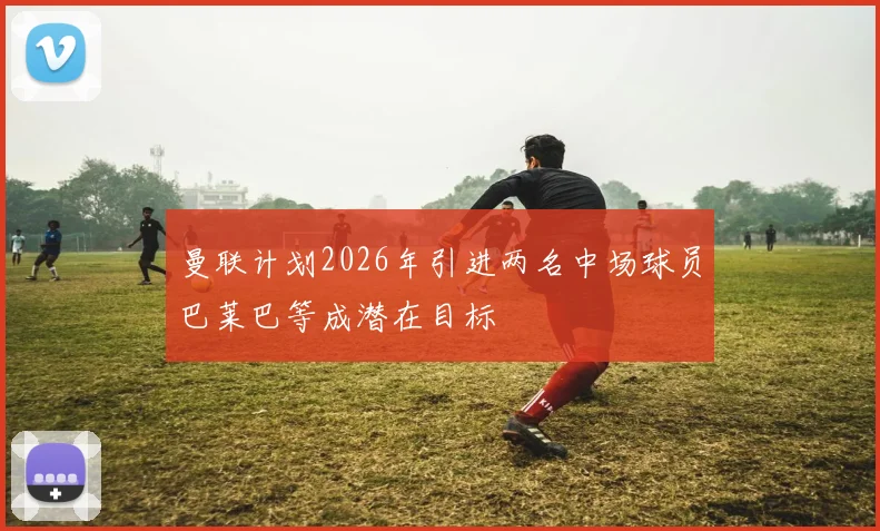 曼联计划2026年引进两名中场球员巴莱巴等成潜在目标