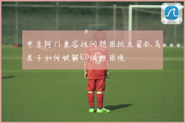 申京阿门兼容性问题困扰火箭队乌度卡如何破解KD依赖困境
