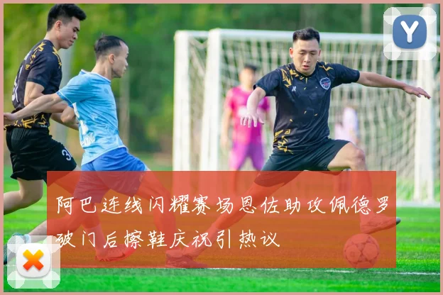 阿巴连线闪耀赛场恩佐助攻佩德罗破门后擦鞋庆祝引热议