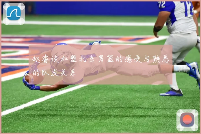 赵睿谈加盟北京男篮的感受与熟悉的队友关系