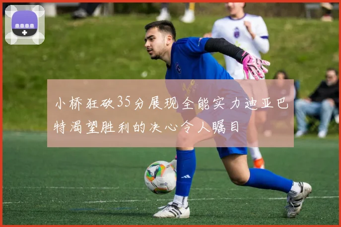 小桥狂砍35分展现全能实力迪亚巴特渴望胜利的决心令人瞩目