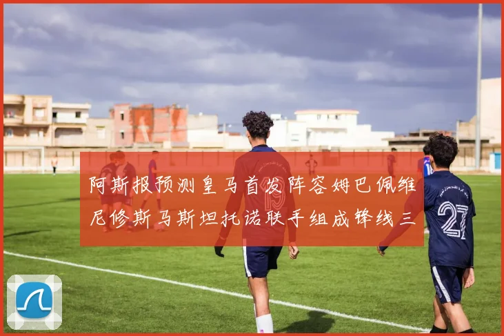 阿斯报预测皇马首发阵容姆巴佩维尼修斯马斯坦托诺联手组成锋线三叉戟