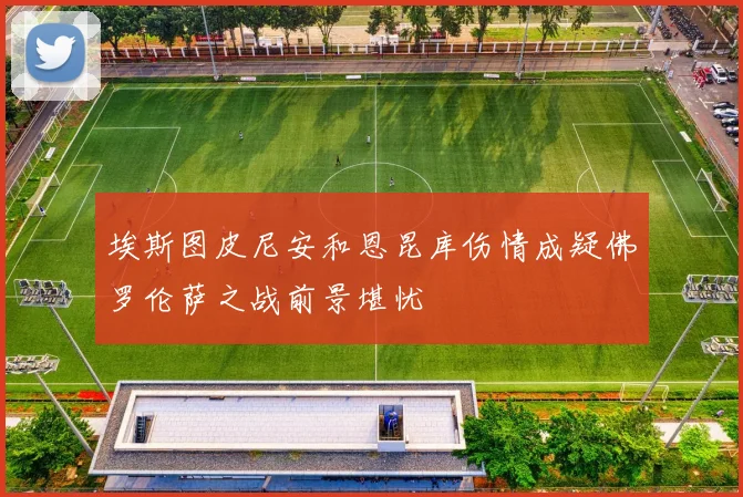 埃斯图皮尼安和恩昆库伤情成疑佛罗伦萨之战前景堪忧