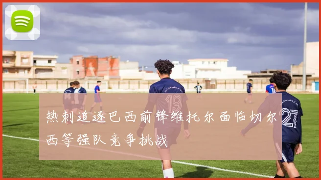 热刺追逐巴西前锋维托尔面临切尔西等强队竞争挑战