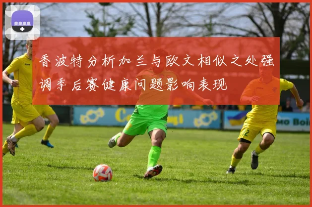 香波特分析加兰与欧文相似之处强调季后赛健康问题影响表现