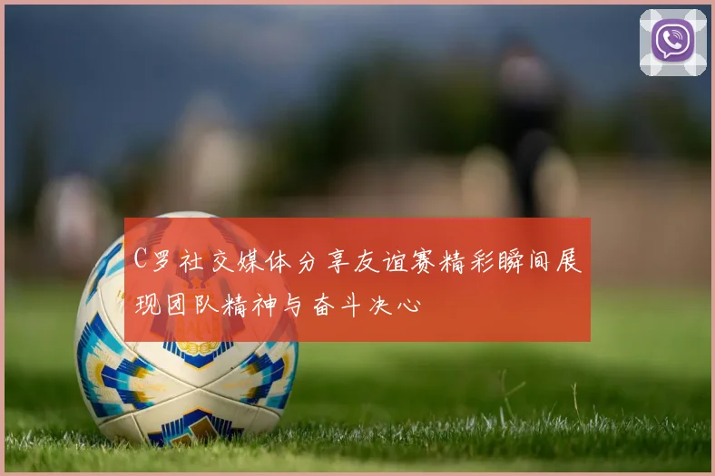 C罗社交媒体分享友谊赛精彩瞬间展现团队精神与奋斗决心