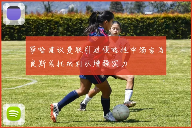 萨哈建议曼联引进侵略性中场吉马良斯或托纳利以增强实力