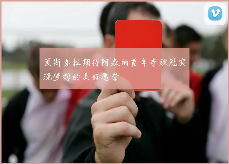 莫斯克拉期待阿森纳首年夺欧冠实现梦想的美好愿景