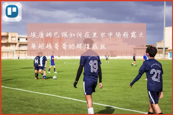 埃唐姆巴佩如何在里尔中场崭露头角超越哥哥的辉煌成就