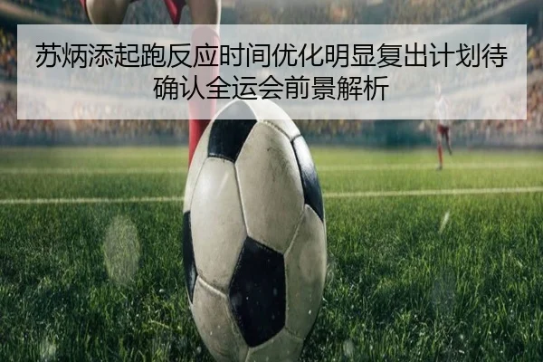苏炳添起跑反应时间优化明显复出计划待确认全运会前景解析